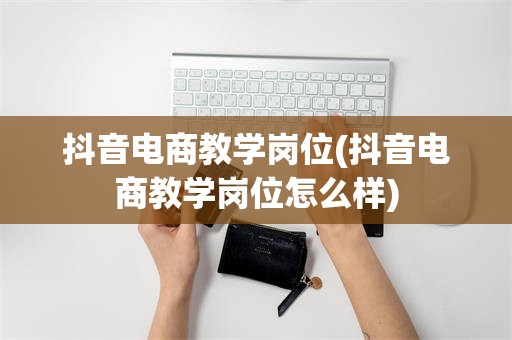 抖音电商教学岗位(抖音电商教学岗位怎么样)