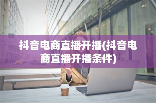 抖音电商直播开播(抖音电商直播开播条件)