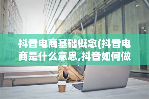 抖音电商基础概念(抖音电商是什么意思,抖音如何做电商,抖音电商怎么弄)