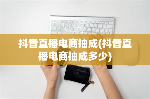 抖音直播电商抽成(抖音直播电商抽成多少)