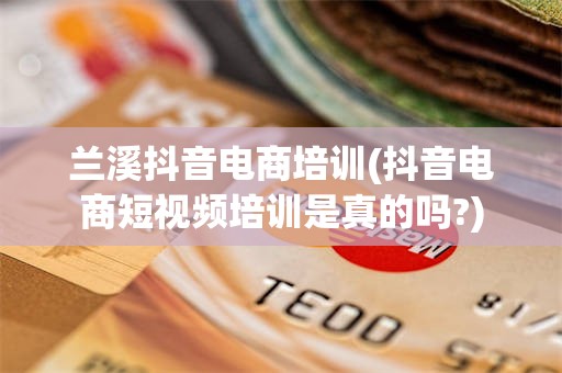 兰溪抖音电商培训(抖音电商短视频培训是真的吗?)