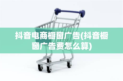 抖音电商橱窗广告(抖音橱窗广告费怎么算)