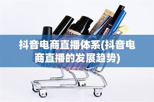 抖音电商直播体系(抖音电商直播的发展趋势)