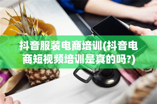 抖音服装电商培训(抖音电商短视频培训是真的吗?)