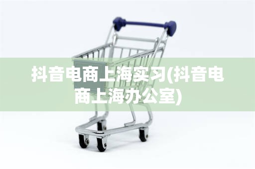 抖音电商上海实习(抖音电商上海办公室)
