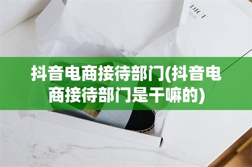 抖音电商接待部门(抖音电商接待部门是干嘛的)