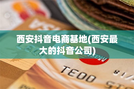 西安抖音电商基地(西安最大的抖音公司)