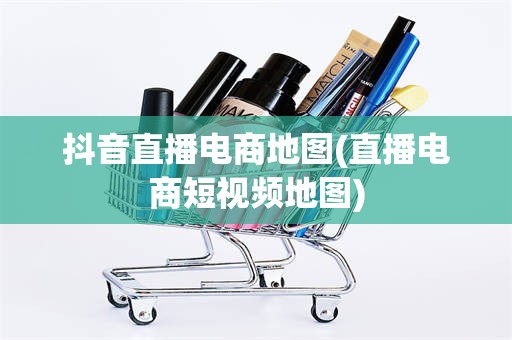 抖音直播电商地图(直播电商短视频地图)