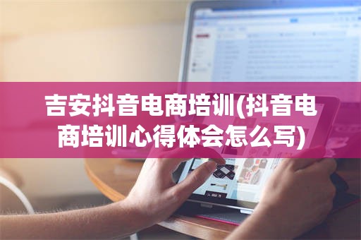 吉安抖音电商培训(抖音电商培训心得体会怎么写)