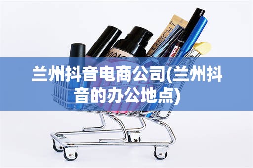 兰州抖音电商公司(兰州抖音的办公地点)
