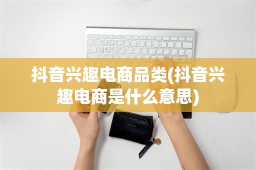 抖音兴趣电商品类(抖音兴趣电商是什么意思)