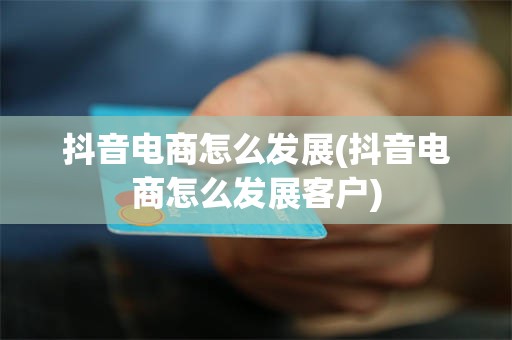 抖音电商怎么发展(抖音电商怎么发展客户)