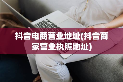 抖音电商营业地址(抖音商家营业执照地址)