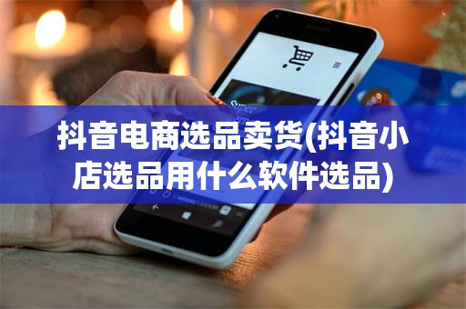 抖音电商选品卖货(抖音小店选品用什么软件选品)