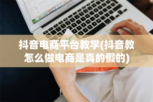 抖音电商平台教学(抖音教怎么做电商是真的假的)