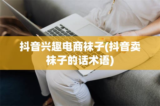 抖音兴趣电商袜子(抖音卖袜子的话术语)