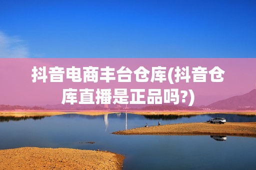抖音电商丰台仓库(抖音仓库直播是正品吗?)
