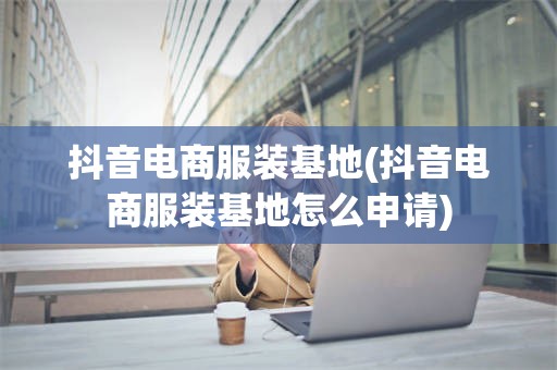 抖音电商服装基地(抖音电商服装基地怎么申请)