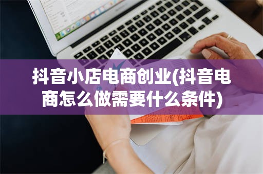 抖音小店电商创业(抖音电商怎么做需要什么条件)
