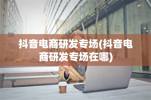 抖音电商研发专场(抖音电商研发专场在哪)