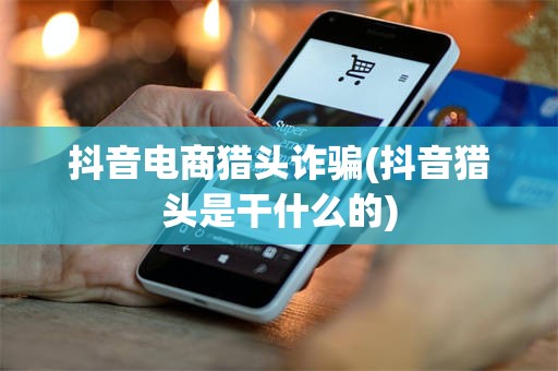 抖音电商猎头诈骗(抖音猎头是干什么的)