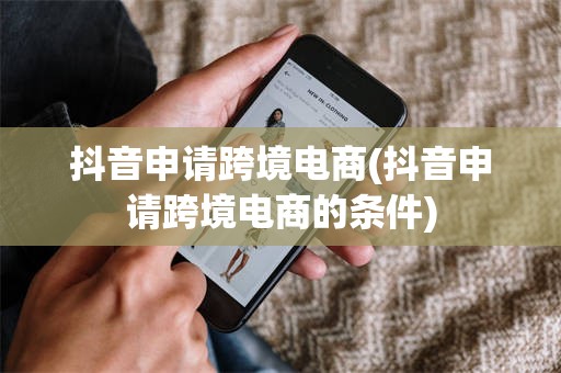 抖音申请跨境电商(抖音申请跨境电商的条件)