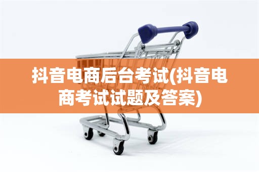 抖音电商后台考试(抖音电商考试试题及答案)