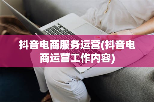 抖音电商服务运营(抖音电商运营工作内容)