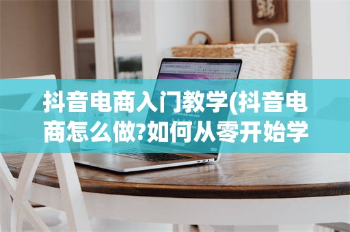 抖音电商入门教学(抖音电商怎么做?如何从零开始学做电商赚钱)