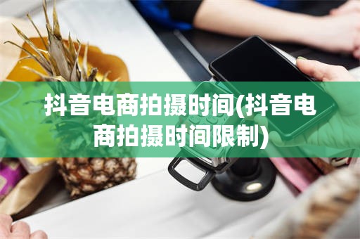 抖音电商拍摄时间(抖音电商拍摄时间限制)