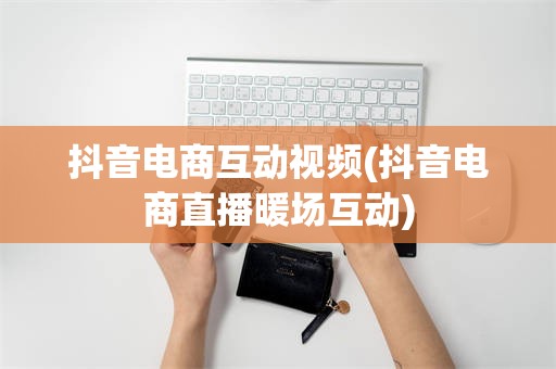 抖音电商互动视频(抖音电商直播暖场互动)