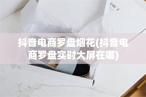 抖音电商罗盘烟花(抖音电商罗盘实时大屏在哪)