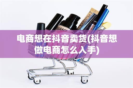 电商想在抖音卖货(抖音想做电商怎么入手)