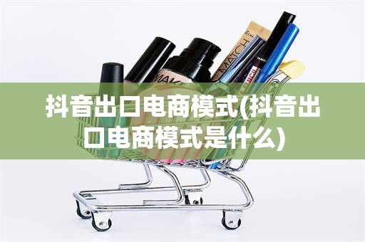 抖音出口电商模式(抖音出口电商模式是什么)