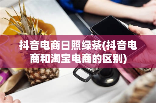 抖音电商日照绿茶(抖音电商和淘宝电商的区别)