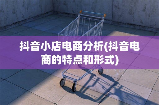 抖音小店电商分析(抖音电商的特点和形式)