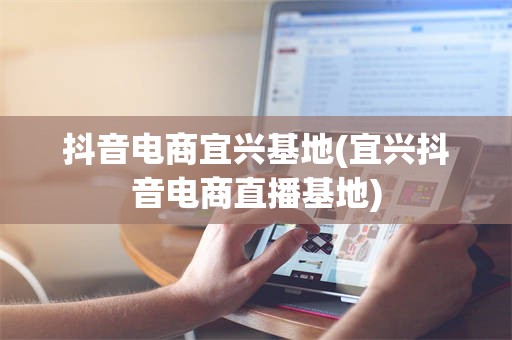 抖音电商宜兴基地(宜兴抖音电商直播基地)