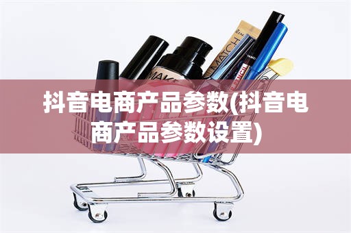 抖音电商产品参数(抖音电商产品参数设置)
