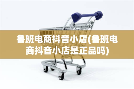 鲁班电商抖音小店(鲁班电商抖音小店是正品吗)