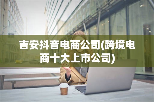 吉安抖音电商公司(跨境电商十大上市公司)