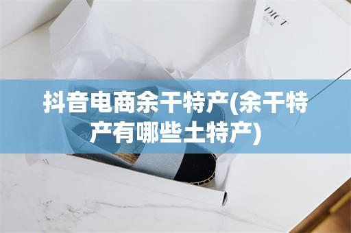 抖音电商余干特产(余干特产有哪些土特产)