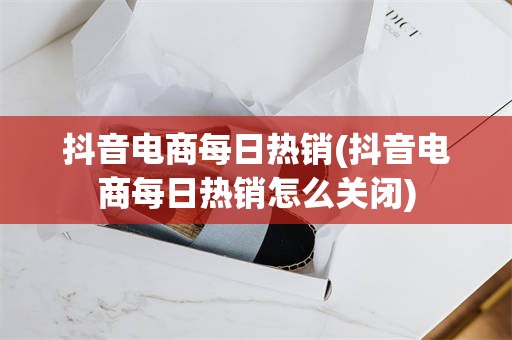抖音电商每日热销(抖音电商每日热销怎么关闭)
