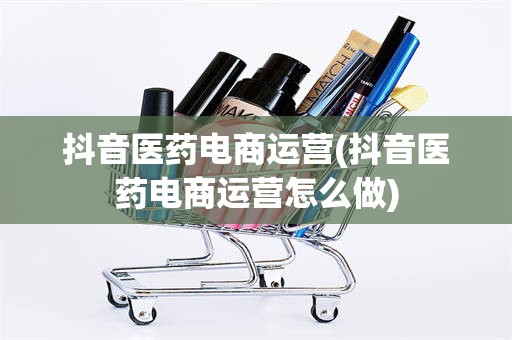 抖音医药电商运营(抖音医药电商运营怎么做)