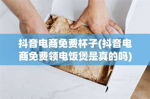 抖音电商免费杯子(抖音电商免费领电饭煲是真的吗)