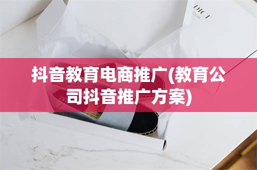 抖音教育电商推广(教育公司抖音推广方案)