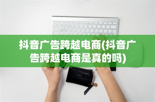 抖音广告跨越电商(抖音广告跨越电商是真的吗)