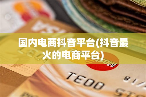 国内电商抖音平台(抖音最火的电商平台)