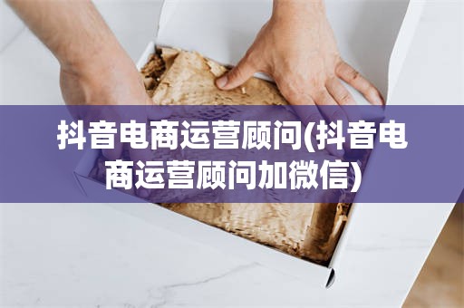 抖音电商运营顾问(抖音电商运营顾问加微信)