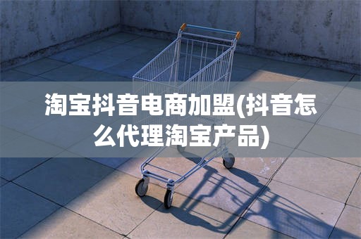 淘宝抖音电商加盟(抖音怎么代理淘宝产品)
