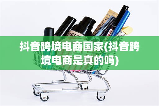 抖音跨境电商国家(抖音跨境电商是真的吗)